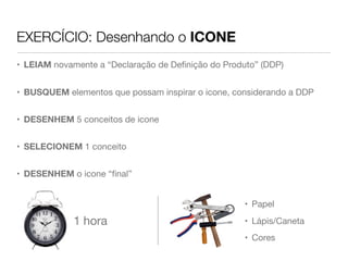 EXERCÍCIO: Desenhando o ICONE
• LEIAM novamente a “Declaração de Deﬁnição do Produto” (DDP)
• BUSQUEM elementos que possam inspirar o icone, considerando a DDP
• DESENHEM 5 conceitos de icone
• SELECIONEM 1 conceito
• DESENHEM o icone “ﬁnal”
1 hora
• Papel
• Lápis/Caneta
• Cores
 