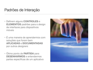 Padrões de Interação
• Deﬁnem alguns CONTROLES e
ELEMENTOS padrões para o design
de interfaces para dispositivos
móveis
• É uma maneira de aprendermos com
soluções que foram bem
APLICADAS e DOCUMENTADAS
por outros designers
• Ótimo ponto de PARTIDA para
DESENHARMOS e entendermos
partes especíﬁcas de um aplicativo
 