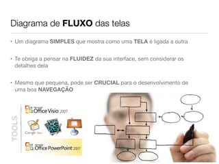 Diagrama de FLUXO das telas
• Um diagrama SIMPLES que mostra como uma TELA é ligada a outra
• Te obriga a pensar na FLUIDEZ da sua interface, sem considerar os
detalhes dela
• Mesmo que pequena, pode ser CRUCIAL para o desenvolvimento de
uma boa NAVEGAÇÃO
TOOLS
 