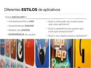 Diferentes ESTILOS de aplicativos
• Comportamentos e USO
• Características VISUAIS
• Modelo dos DADOS
• EXPERIÊNCIA de usuário
• Qual a motivação do usuário para
usar este aplicativo?
• Qual a experiência de usuário que
você quer proporcionar?
• Qual o seu objetivo para o aplicativo?
Como ESCOLHER ?
 