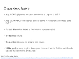 O que devo fazer?
https://developer.apple.com/library/prerelease/ios/documentation/UserExperience/Conceptual/TransitionGuide/index.html#//apple_ref/doc/uid/TP40013174-CH6-SW1
iOS 7 UI Transition Guide
• App NOVO: já pense em usar elementos e UI para o iOS 7
• App LANÇADO: começem a pensar como re-desenar a interface para
iOS 7
• Fontes: Helvetica Neue (a fonte desta apresentação)
• Icone: Use o Grid
• Elementos: já use e se adapte aos novos
• UI Dynamics: uma engine física para dar movimento, ﬂuidez e realidade
ao app (não somente animação).
 