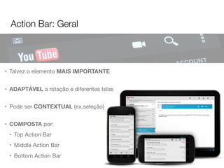 Action Bar: Geral
• Talvez o elemento MAIS IMPORTANTE
• ADAPTÁVEL a rotação e diferentes telas
• Pode ser CONTEXTUAL (ex.seleção)
• COMPOSTA por:
• Top Action Bar
• Middle Action Bar
• Bottom Action Bar
 