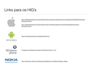 Links para os HIG’s
http://wiki.forum.nokia.com/index.php/Guidelines_for_Mobile_Interface_Design
http://developer.android.com/design/index.html
UI Design and Interaction Guide for Windows Phone 7 v2.0
http://developer.apple.com/iphone/library/documentation/userexperience/conceptual/mobilehig/Introduction/
Introduction.html
http://developer.apple.com/iphone/library/documentation/general/conceptual/ipadhig/Introduction/
Introduction.html
 