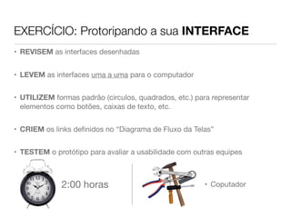 EXERCÍCIO: Protoripando a sua INTERFACE
• REVISEM as interfaces desenhadas
• LEVEM as interfaces uma a uma para o computador
• UTILIZEM formas padrão (circulos, quadrados, etc.) para representar
elementos como botões, caixas de texto, etc.
• CRIEM os links deﬁnidos no “Diagrama de Fluxo da Telas”
• TESTEM o protótipo para avaliar a usabilidade com outras equipes
2:00 horas • Coputador
 