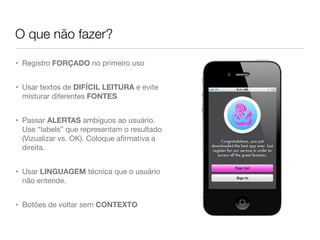 • Registro FORÇADO no primeiro uso
• Usar textos de DIFÍCIL LEITURA e evite
misturar diferentes FONTES
• Passar ALERTAS ambíguos ao usuário.
Use “labels” que representam o resultado
(Vizualizar vs. OK). Coloque aﬁrmativa a
direita.
• Usar LINGUAGEM técnica que o usuário
não entende.
• Botões de voltar sem CONTEXTO
O que não fazer?
 