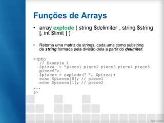 Funções de Arrays
• array explode ( string $delimiter , string $string
[, int $limit ] )
• Retorna uma matriz de strings, cada uma como substring
de string formada pela divisão dela a partir do delimiter.
<?php
// Example 1
$pizza = "piece1 piece2 piece3 piece4 piece5
piece6";
$pieces = explode(" ", $pizza);
echo $pieces[0]; // piece1
echo $pieces[1]; // piece2
...
?>
 