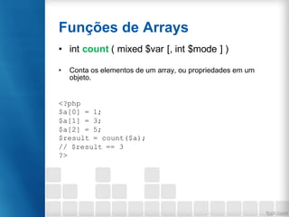 Funções de Arrays
• int count ( mixed $var [, int $mode ] )
• Conta os elementos de um array, ou propriedades em um
objeto.
<?php
$a[0] = 1;
$a[1] = 3;
$a[2] = 5;
$result = count($a);
// $result == 3
?>
 
