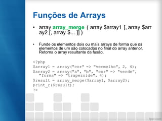 Funções de Arrays
• array array_merge ( array $array1 [, array $arr
ay2 [, array $... ]] )
• Funde os elementos dois ou mais arrays de forma que os
elementos de um são colocados no final do array anterior.
Retorna o array resultante da fusão.
<?php
$array1 = array("cor" => "vermelho", 2, 4);
$array2 = array("a", "b", "cor" => "verde",
"forma" => "trapezoide", 4);
$result = array_merge($array1, $array2);
print_r($result);
?>
 