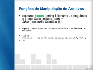 Funções de Manipulação de Arquivos
• resource fopen ( string $filename , string $mod
e [, bool $use_include_path =
false [, resource $context ]] )
• fopen() conecta um recurso nomeado, especificado por filename, a
um stream.
• <?php
$handle = fopen("/home/rasmus/file.txt", "r");
• ?>
 