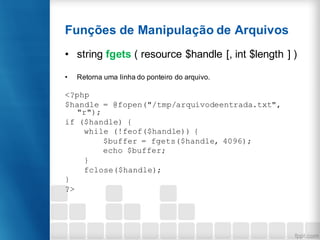 Funções de Manipulação de Arquivos
• string fgets ( resource $handle [, int $length ] )
• Retorna uma linha do ponteiro do arquivo.
<?php
$handle = @fopen("/tmp/arquivodeentrada.txt",
"r");
if ($handle) {
while (!feof($handle)) {
$buffer = fgets($handle, 4096);
echo $buffer;
}
fclose($handle);
}
?>
 