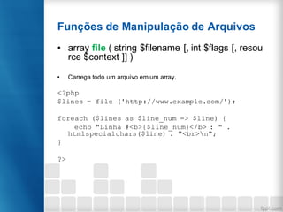 Funções de Manipulação de Arquivos
• array file ( string $filename [, int $flags [, resou
rce $context ]] )
• Carrega todo um arquivo em um array.
<?php
$lines = file ('http://www.example.com/');
foreach ($lines as $line_num => $line) {
echo "Linha #<b>{$line_num}</b> : " .
htmlspecialchars($line) . "<br>n";
}
?>
 