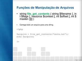 Funções de Manipulação de Arquivos
• string file_get_contents ( string $filename [, in
t $flags [, resource $context [, int $offset [, int $
maxlen ]]]] )
• Carrega todo um arquivo para uma string.
<?php
$arquivo = file_get_contents(‘teste.txt');
echo $arquivo;
?>
 