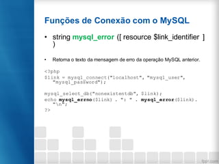 Funções de Conexão com o MySQL
• string mysql_error ([ resource $link_identifier ]
)
• Retorna o texto da mensagem de erro da operação MySQL anterior.
<?php
$link = mysql_connect("localhost", "mysql_user",
"mysql_password");
mysql_select_db("nonexistentdb", $link);
echo mysql_errno($link) . ": " . mysql_error($link).
"n";
?>
 