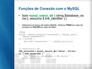 Funções de Conexão com o MySQL
• bool mysql_select_db ( string $database_na
me [, resource $ link_identifier ] )
• Seleciona um banco de dados MySQL. Retorna TRUE em caso de
sucesso ou FALSE em caso de falha.
<?php
$link = mysql_connect('localhost', 'mysql_user',
'mysql_password');
if (!$link) {
die('Not connected : ' . mysql_error());
}
// seleciona o db
$db_selected = mysql_select_db(‘teste', $link);
if (!$db_selected) {
die (‘Erro ao selecionar o DB teste: ' .
mysql_error());
}
?>
 