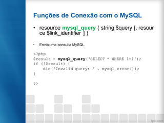 Funções de Conexão com o MySQL
• resource mysql_query ( string $query [, resour
ce $link_identifier ] )
• Envia uma consulta MySQL.
<?php
$result = mysql_query('SELECT * WHERE 1=1');
if (!$result) {
die('Invalid query: ' . mysql_error());
}
?>
 