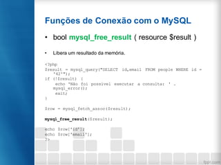 Funções de Conexão com o MySQL
• bool mysql_free_result ( resource $result )
• Libera um resultado da memória.
<?php
$result = mysql_query("SELECT id,email FROM people WHERE id =
'42'");
if (!$result) {
echo 'Não foi possível executar a consulta: ' .
mysql_error();
exit;
}
$row = mysql_fetch_assoc($result);
mysql_free_result($result);
echo $row['id'];
echo $row['email'];
?>
 