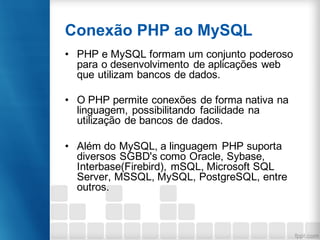 Conexão PHP ao MySQL
• PHP e MySQL formam um conjunto poderoso
para o desenvolvimento de aplicações web
que utilizam bancos de dados.
• O PHP permite conexões de forma nativa na
linguagem, possibilitando facilidade na
utilização de bancos de dados.
• Além do MySQL, a linguagem PHP suporta
diversos SGBD's como Oracle, Sybase,
Interbase(Firebird), mSQL, Microsoft SQL
Server, MSSQL, MySQL, PostgreSQL, entre
outros.
 