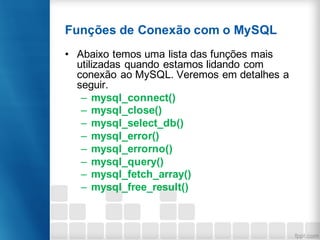Funções de Conexão com o MySQL
• Abaixo temos uma lista das funções mais
utilizadas quando estamos lidando com
conexão ao MySQL. Veremos em detalhes a
seguir.
– mysql_connect()
– mysql_close()
– mysql_select_db()
– mysql_error()
– mysql_errorno()
– mysql_query()
– mysql_fetch_array()
– mysql_free_result()
 