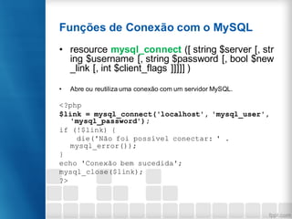 Funções de Conexão com o MySQL
• resource mysql_connect ([ string $server [, str
ing $username [, string $password [, bool $new
_link [, int $client_flags ]]]]] )
• Abre ou reutiliza uma conexão com um servidor MySQL.
<?php
$link = mysql_connect('localhost', 'mysql_user',
'mysql_password');
if (!$link) {
die('Não foi possível conectar: ' .
mysql_error());
}
echo 'Conexão bem sucedida';
mysql_close($link);
?>
 