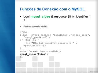 Funções de Conexão com o MySQL
• bool mysql_close ([ resource $link_identifier ]
)
• Fecha a conexão MySQL.
<?php
$link = mysql_connect('localhost', 'mysql_user',
'mysql_password');
if (!$link) {
die('Não foi possível conectar: ' .
mysql_error());
}
echo 'Conexão bem sucedida';
mysql_close($link);
?>
 