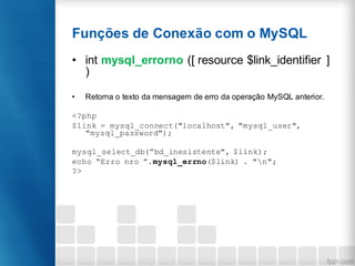 Funções de Conexão com o MySQL
• int mysql_errorno ([ resource $link_identifier ]
)
• Retorna o texto da mensagem de erro da operação MySQL anterior.
<?php
$link = mysql_connect("localhost", "mysql_user",
"mysql_password");
mysql_select_db(”bd_inesistente", $link);
echo “Erro nro ”.mysql_errno($link) . "n";
?>
 