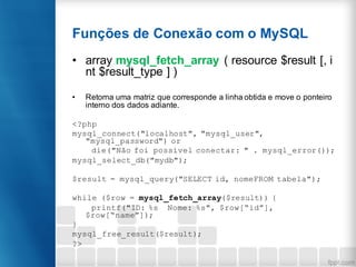 Funções de Conexão com o MySQL
• array mysql_fetch_array ( resource $result [, i
nt $result_type ] )
• Retorna uma matriz que corresponde a linha obtida e move o ponteiro
interno dos dados adiante.
<?php
mysql_connect("localhost", "mysql_user",
"mysql_password") or
die("Não foi possível conectar: " . mysql_error());
mysql_select_db("mydb");
$result = mysql_query("SELECT id, nomeFROM tabela");
while ($row = mysql_fetch_array($result)) {
printf("ID: %s Nome: %s", $row[“id”],
$row[“name”]);
}
mysql_free_result($result);
?>
 