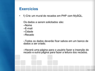 Exercícios
• 1) Crie um mural de recados em PHP com MySQL.
Os dados a serem solicitados são:
–Nome
–E-mail
–Cidade
–Recado
–Todos os dados deverão ficar salvos em um banco de
dados a ser criado.
–Haverá uma página para o usuário fazer a inserção do
recado e outra página para fazer a leitura dos recados.
 