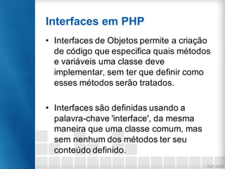 Interfaces em PHP
• Interfaces de Objetos permite a criação
de código que especifica quais métodos
e variáveis uma classe deve
implementar, sem ter que definir como
esses métodos serão tratados.
• Interfaces são definidas usando a
palavra-chave 'interface', da mesma
maneira que uma classe comum, mas
sem nenhum dos métodos ter seu
conteúdo definido.
 
