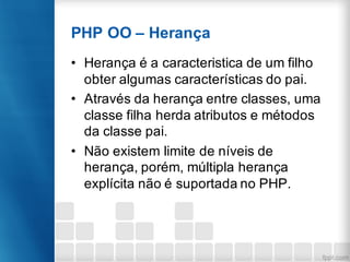 PHP OO – Herança
• Herança é a caracteristica de um filho
obter algumas características do pai.
• Através da herança entre classes, uma
classe filha herda atributos e métodos
da classe pai.
• Não existem limite de níveis de
herança, porém, múltipla herança
explícita não é suportada no PHP.
 