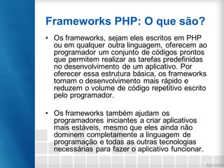 Frameworks PHP: O que são?
• Os frameworks, sejam eles escritos em PHP
ou em qualquer outra linguagem, oferecem ao
programador um conjunto de códigos prontos
que permitem realizar as tarefas predefinidas
no desenvolvimento de um aplicativo. Por
oferecer essa estrutura básica, os frameworks
tornam o desenvolvimento mais rápido e
reduzem o volume de código repetitivo escrito
pelo programador.
• Os frameworks também ajudam os
programadores iniciantes a criar aplicativos
mais estáveis, mesmo que eles ainda não
dominem completamente a linguagem de
programação e todas as outras tecnologias
necessárias para fazer o aplicativo funcionar.
 