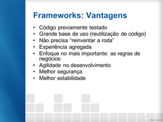 Frameworks: Vantagens
• Código previamente testado
• Grande base de uso (reutilização de código)
• Não precisa “reinventar a roda”
• Experiência agregada
• Enfoque no mais importante: as regras de
negócios
• Agilidade no desenvolvimento
• Melhor segurança
• Melhor estabilidade
 