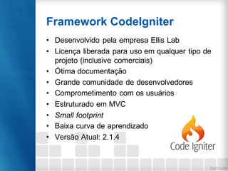 Framework CodeIgniter
• Desenvolvido pela empresa Ellis Lab
• Licença liberada para uso em qualquer tipo de
projeto (inclusive comerciais)
• Ótima documentação
• Grande comunidade de desenvolvedores
• Comprometimento com os usuários
• Estruturado em MVC
• Small footprint
• Baixa curva de aprendizado
• Versão Atual: 2.1.4
 