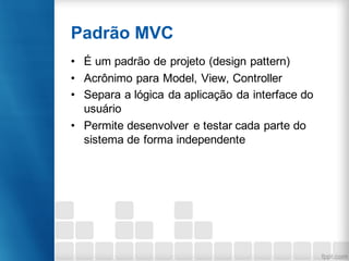 Padrão MVC
• É um padrão de projeto (design pattern)
• Acrônimo para Model, View, Controller
• Separa a lógica da aplicação da interface do
usuário
• Permite desenvolver e testar cada parte do
sistema de forma independente
 