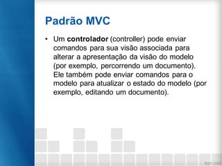 Padrão MVC
• Um controlador (controller) pode enviar
comandos para sua visão associada para
alterar a apresentação da visão do modelo
(por exemplo, percorrendo um documento).
Ele também pode enviar comandos para o
modelo para atualizar o estado do modelo (por
exemplo, editando um documento).
 