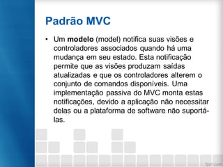 Padrão MVC
• Um modelo (model) notifica suas visões e
controladores associados quando há uma
mudança em seu estado. Esta notificação
permite que as visões produzam saídas
atualizadas e que os controladores alterem o
conjunto de comandos disponíveis. Uma
implementação passiva do MVC monta estas
notificações, devido a aplicação não necessitar
delas ou a plataforma de software não suportá-
las.
 