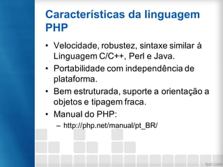 Características da linguagem
PHP
• Velocidade, robustez, sintaxe similar à
Linguagem C/C++, Perl e Java.
• Portabilidade com independência de
plataforma.
• Bem estruturada, suporte a orientação a
objetos e tipagem fraca.
• Manual do PHP:
– http://php.net/manual/pt_BR/
 