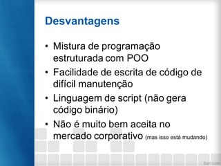 Desvantagens
• Mistura de programação
estruturada com POO
• Facilidade de escrita de código de
difícil manutenção
• Linguagem de script (não gera
código binário)
• Não é muito bem aceita no
mercado corporativo (mas isso está mudando)
 