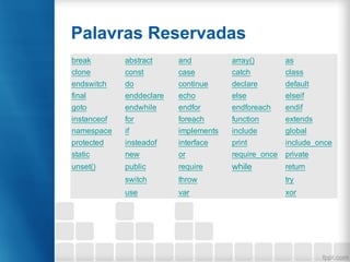 Palavras Reservadas
break abstract and array() as
clone const case catch class
endswitch do continue declare default
final enddeclare echo else elseif
goto endwhile endfor endforeach endif
instanceof for foreach function extends
namespace if implements include global
protected insteadof interface print include_once
static new or require_once private
unset() public require while return
switch throw try
use var xor
 