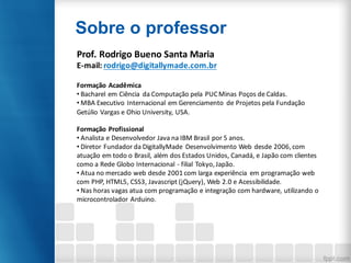 Sobre o professor
Prof.	Rodrigo	Bueno	Santa	Maria
E-mail:	rodrigo@digitallymade.com.br
Formação	Acadêmica
• Bacharel	em	Ciência	 da	Computação	pela	PUC	Minas	Poços	de	Caldas.
• MBA	Executivo	Internacional	em	Gerenciamento	 de	Projetos	pela	Fundação	
Getúlio	Vargas	e	Ohio	University,	USA.
Formação	Profissional
• Analista	e	Desenvolvedor	Java	na	IBM	Brasil	por	5	anos.
• Diretor	Fundador	da	DigitallyMade	 Desenvolvimento	Web	desde	2006,	com	
atuação	em	todo	o	Brasil,	além	dos	Estados	Unidos,	Canadá,	e	Japão	com	clientes	
como	a	Rede	Globo	Internacional	- filial	Tokyo,	Japão.
• Atua	no	mercado	web	desde	2001	com	larga	experiência	 em	programação	web	
com	PHP,	HTML5,	CSS3,	Javascript	(jQuery),	Web	2.0	e	Acessibilidade.
• Nas	horas	vagas	atua	com	programação	e	integração	com	hardware,	utilizando	o	
microcontrolador	Arduino.
 