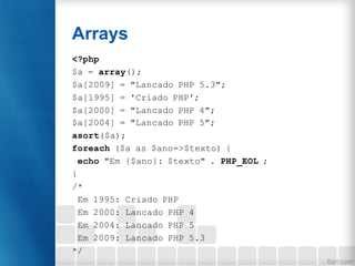 Arrays
<?php
$a = array();
$a[2009] = "Lancado PHP 5.3";
$a[1995] = 'Criado PHP';
$a[2000] = "Lancado PHP 4";
$a[2004] = "Lancado PHP 5";
asort($a);
foreach ($a as $ano=>$texto) {
echo "Em {$ano}: $texto" . PHP_EOL ;
}
/*
Em 1995: Criado PHP
Em 2000: Lancado PHP 4
Em 2004: Lancado PHP 5
Em 2009: Lancado PHP 5.3
*/
 