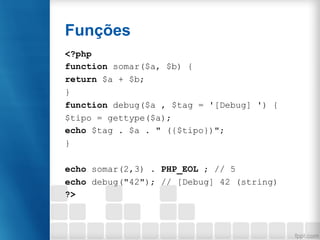 Funções
<?php
function somar($a, $b) {
return $a + $b;
}
function debug($a , $tag = '[Debug] ') {
$tipo = gettype($a);
echo $tag . $a . " ({$tipo})";
}
echo somar(2,3) . PHP_EOL ; // 5
echo debug("42"); // [Debug] 42 (string)
?>
 