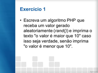 Exercício 1
• Escreva um algoritmo PHP que
receba um valor gerado
aleatoriamente (rand()) e imprima o
texto "o valor é maior que 10" caso
isso seja verdade, senão imprima
"o valor é menor que 10".
 