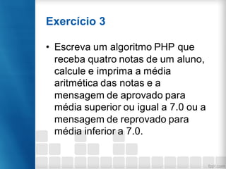 Exercício 3
• Escreva um algoritmo PHP que
receba quatro notas de um aluno,
calcule e imprima a média
aritmética das notas e a
mensagem de aprovado para
média superior ou igual a 7.0 ou a
mensagem de reprovado para
média inferior a 7.0.
 