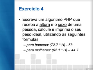Exercício 4
• Escreva um algoritmo PHP que
receba a altura e o sexo de uma
pessoa, calcule e imprima o seu
peso ideal, utilizando as seguintes
fórmulas:
– para homens: (72.7 * H) - 58
– para mulheres: (62.1 * H) – 44.7
 