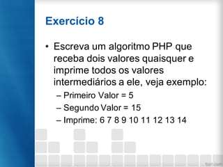 Exercício 8
• Escreva um algoritmo PHP que
receba dois valores quaisquer e
imprime todos os valores
intermediários a ele, veja exemplo:
– Primeiro Valor = 5
– Segundo Valor = 15
– Imprime: 6 7 8 9 10 11 12 13 14
 