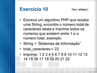 Exercício 10
• Escreva um algoritmo PHP que receba
uma String, encontre o número total de
caracteres desta e imprima todos os
números que existem entre 1 e o
número total, exemplo:
• String = “Sistemas de Informação”
• total_caracteres = 22
• Imprime: 1 2 3 4 5 6 7 8 9 10 11 12 13
14 15 16 17 18 19 20 21 22
Dica: strlen();
 