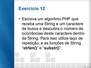 Exercício 12
• Escreva um algoritmo PHP que
receba uma String e um caractere
de busca e descubra o número de
ocorrências deste caractere dentro
da String. Para isso utilize laço de
repetição, e as funções de String
“strlen()” e “substr()”.
 