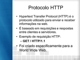 Protocolo HTTP
• Hypertext Transfer Protocol (HTTP) é o
protocolo utilizado para enviar e receber
informações na web.
• É baseado em requisições e respostas
entre clientes e servidores.
• Exemplo de requisição HTTP:
– GET / HTTP/1.1
• Foi criado especificamente para a
World Wide Web.
 