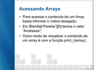 Acessando Arrays
• Para acessar o conteúdo de um Array
basta informar o índice desejado;
• Em $famila[“Pereira”][0] temos o valor
“Andressa”;
• Outro modo de visualizar o conteúdo de
um array é com a função print_r(array);
 