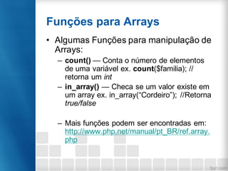 Funções para Arrays
• Algumas Funções para manipulação de
Arrays:
– count() — Conta o número de elementos
de uma variável ex. count($familia); //
retorna um int
– in_array() — Checa se um valor existe em
um array ex. in_array(“Cordeiro”); //Retorna
true/false
– Mais funções podem ser encontradas em:
http://www.php.net/manual/pt_BR/ref.array.
php
 